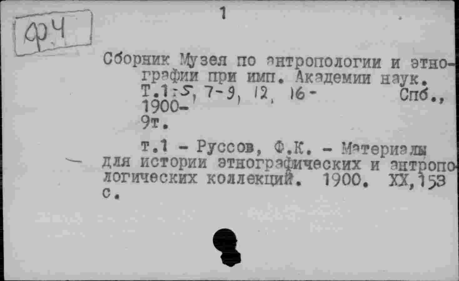 ﻿Сборник ?Дузея по антропологии и этнографии при имп. Академии наук.
Î90Ôf’7'3' ,2‘ 16’	СП6-’
9т.
т.1 - Руссов, ф.к. - Материалы для истории этнографических и антропі логических коллекций. 1900. XX.153 с.